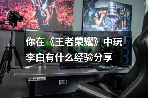 你在《王者荣耀》中玩李白有什么经验分享-第1张-游戏信息-龙启网