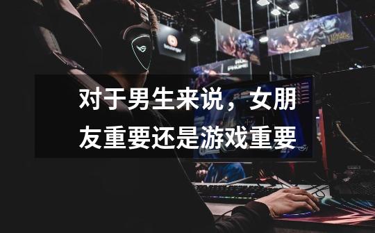 对于男生来说，女朋友重要还是游戏重要-第1张-游戏信息-龙启网