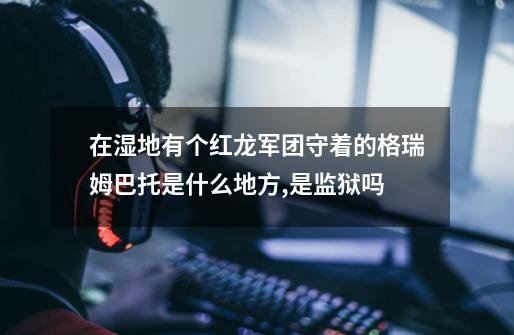 在湿地有个红龙军团守着的格瑞姆巴托是什么地方,是监狱吗-第1张-游戏信息-龙启网