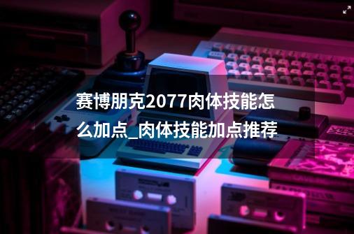 赛博朋克2077肉体技能怎么加点_肉体技能加点推荐-第1张-游戏信息-龙启网