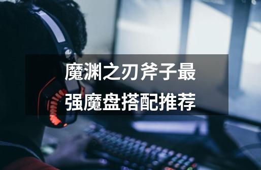 魔渊之刃斧子最强魔盘搭配推荐-第1张-游戏信息-龙启网
