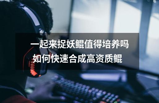 一起来捉妖鲲值得培养吗 如何快速合成高资质鲲-第1张-游戏信息-龙启网