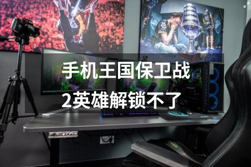 手机王国保卫战2英雄解锁不了-第1张-游戏信息-龙启网