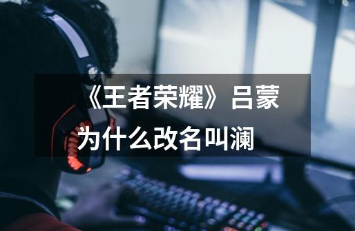 《王者荣耀》吕蒙为什么改名叫澜-第1张-游戏信息-龙启网