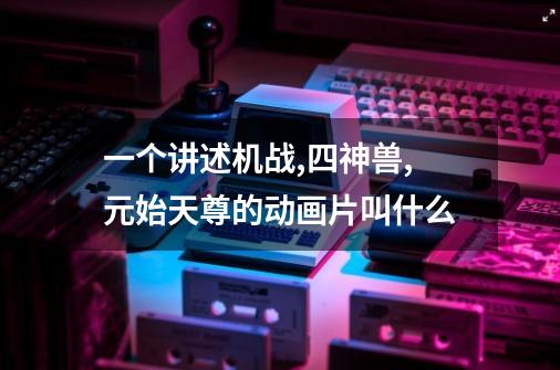 一个讲述机战,四神兽,元始天尊的动画片叫什么-第1张-游戏信息-龙启网