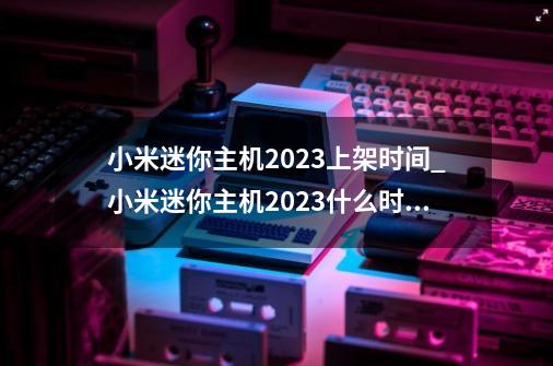 小米迷你主机2023上架时间_小米迷你主机2023什么时候上架-第1张-游戏信息-龙启网