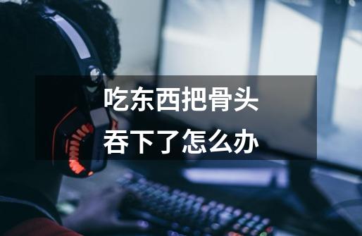 吃东西把骨头吞下了怎么办-第1张-游戏信息-龙启网