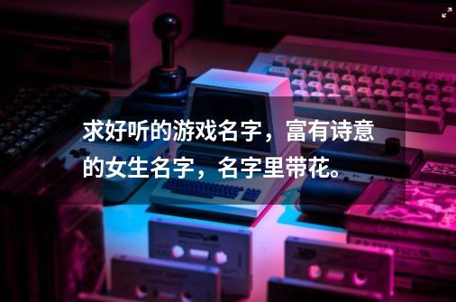 求好听的游戏名字，富有诗意的女生名字，名字里带花。-第1张-游戏信息-龙启网