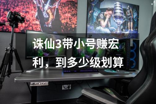 诛仙3带小号赚宏利，到多少级划算-第1张-游戏信息-龙启网
