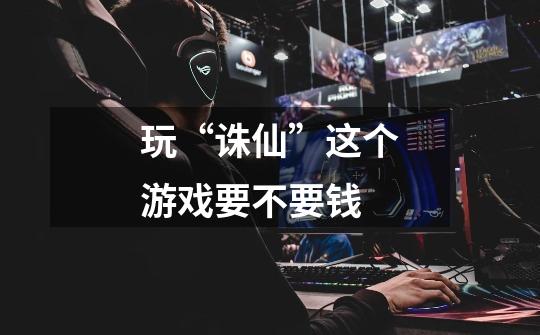 玩“诛仙”这个游戏要不要钱-第1张-游戏信息-龙启网