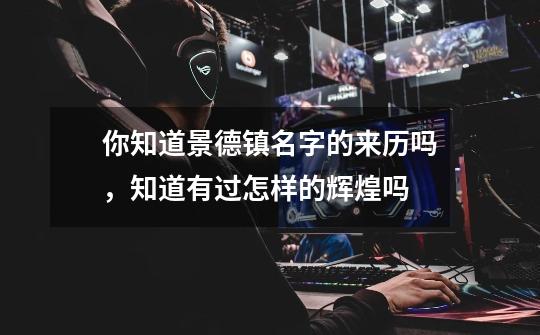 你知道景德镇名字的来历吗,知道有过怎样的辉煌吗-第1张-游戏信息-龙启网