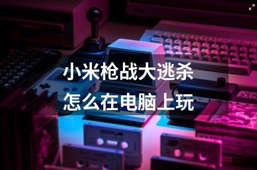 小米枪战大逃杀怎么在电脑上玩-第1张-游戏信息-龙启网