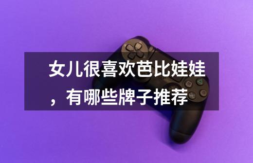女儿很喜欢芭比娃娃,有哪些牌子推荐-第1张-游戏信息-龙启网
