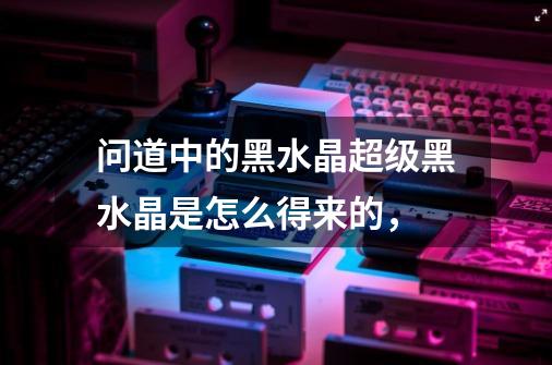 问道中的黑水晶超级黑水晶是怎么得来的，-第1张-游戏信息-龙启网