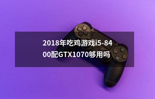 2018年吃鸡游戏i5-8400配GTX1070够用吗-第1张-游戏信息-龙启网