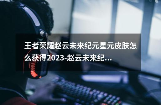 王者荣耀赵云未来纪元星元皮肤怎么获得2023-赵云未来纪元星元皮肤获取途径2023-第1张-游戏信息-龙启网