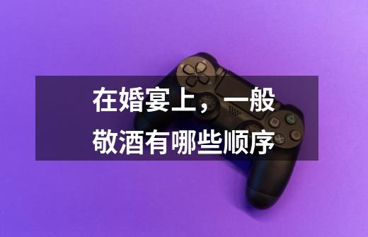 在婚宴上,一般敬酒有哪些顺序-第1张-游戏信息-龙启网