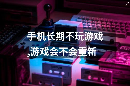 手机长期不玩游戏,游戏会不会重新-第1张-游戏信息-龙启网