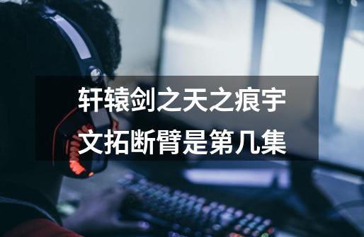 轩辕剑之天之痕宇文拓断臂是第几集-第1张-游戏信息-龙启网