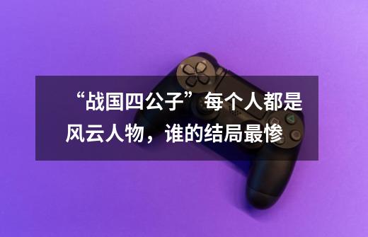 “战国四公子”每个人都是风云人物,谁的结局最惨-第1张-游戏信息-龙启网