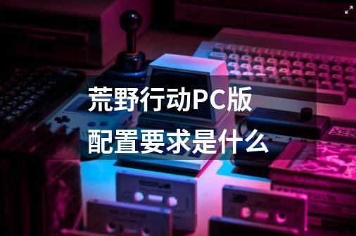 荒野行动PC版配置要求是什么-第1张-游戏信息-龙启网