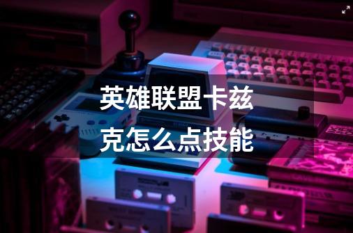 英雄联盟卡兹克怎么点技能-第1张-游戏信息-龙启网