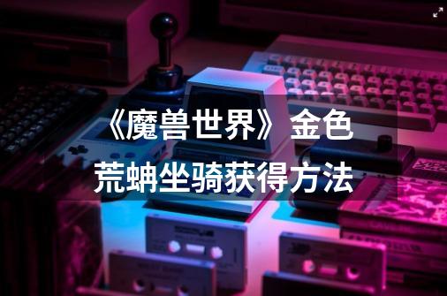 《魔兽世界》金色荒蚺坐骑获得方法-第1张-游戏信息-龙启网