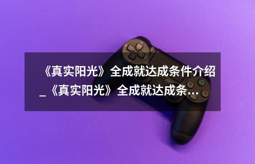 《真实阳光》全成就达成条件介绍_《真实阳光》全成就达成条件是什么-第1张-游戏信息-龙启网