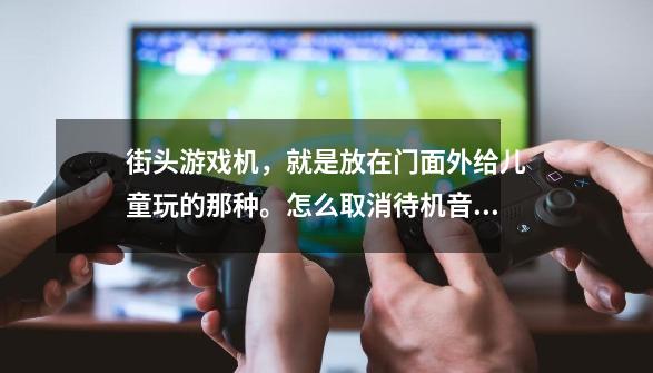 街头游戏机,就是放在门面外给儿童玩的那种。怎么取消待机音乐,没人玩的时候也吵个不停。-第1张-游戏信息-龙启网