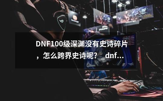 DNF100级深渊没有史诗碎片,怎么跨界史诗呢?_dnf100级装备怎么跨界-第1张-游戏信息-龙启网
