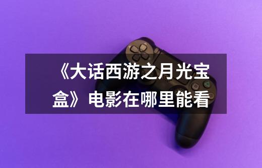 《大话西游之月光宝盒》电影在哪里能看-第1张-游戏信息-龙启网
