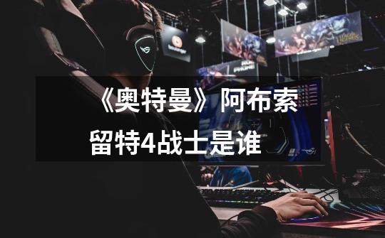 《奥特曼》阿布索留特4战士是谁-第1张-游戏信息-龙启网
