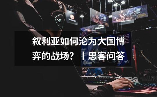 叙利亚如何沦为大国博弈的战场?丨思客问答-第1张-游戏信息-龙启网