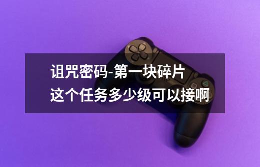 诅咒密码-第一块碎片 这个任务多少级可以接啊-第1张-游戏信息-龙启网