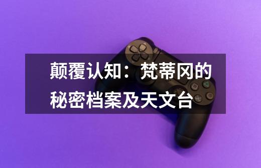 颠覆认知:梵蒂冈的秘密档案及天文台-第1张-游戏信息-龙启网
