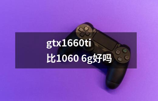 gtx1660ti 比1060 6g好吗-第1张-游戏信息-龙启网