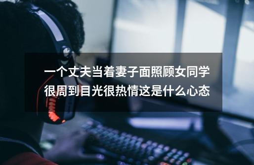 一个丈夫当着妻子面照顾女同学很周到目光很热情这是什么心态-第1张-游戏信息-龙启网