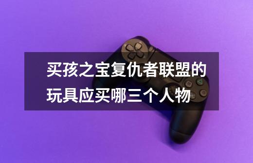 买孩之宝复仇者联盟的玩具应买哪三个人物-第1张-游戏信息-龙启网