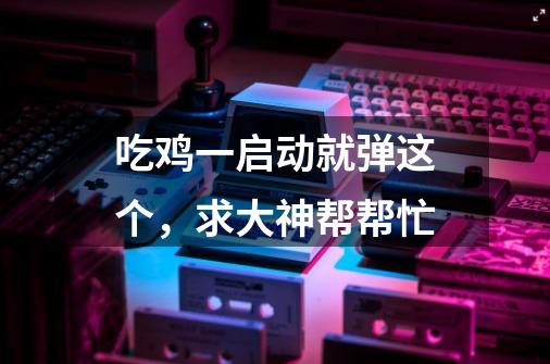 吃鸡一启动就弹这个，求大神帮帮忙-第1张-游戏信息-龙启网