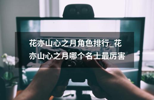 花亦山心之月角色排行_花亦山心之月哪个名士最厉害-第1张-游戏信息-龙启网