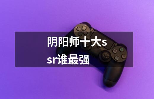 阴阳师十大ssr谁最强-第1张-游戏信息-龙启网