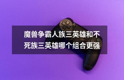 魔兽争霸人族三英雄和不死族三英雄哪个组合更强-第1张-游戏信息-龙启网