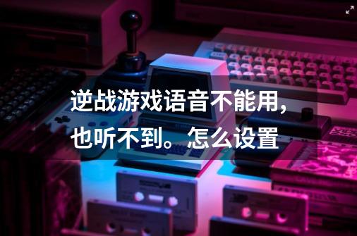 逆战游戏语音不能用,也听不到。怎么设置-第1张-游戏信息-龙启网
