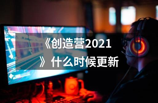 《创造营2021》什么时候更新-第1张-游戏信息-龙启网