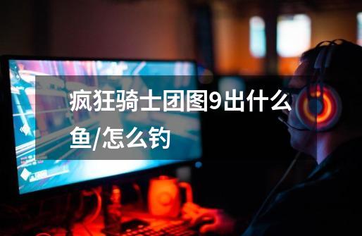 疯狂骑士团图9出什么鱼/怎么钓-第1张-游戏信息-龙启网