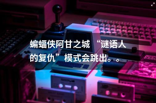 蝙蝠侠阿甘之城 “谜语人的复仇”模式会跳出。。-第1张-游戏信息-龙启网
