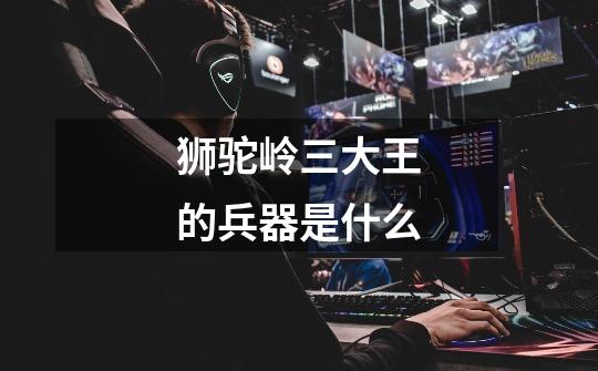 狮驼岭三大王的兵器是什么-第1张-游戏信息-龙启网