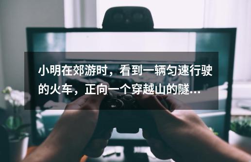 小明在郊游时,看到一辆匀速行驶的火车,正向一个穿越山的隧道驶去。他数了一下,共15节,当火车开始进入-第1张-游戏信息-龙启网
