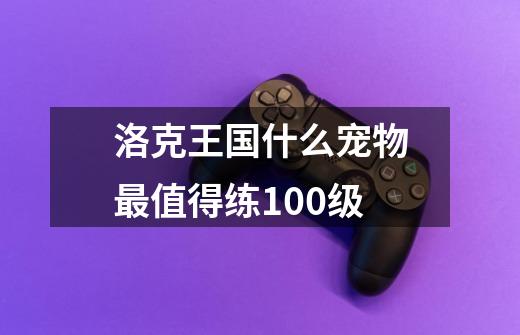 洛克王国什么宠物最值得练100级-第1张-游戏信息-龙启网