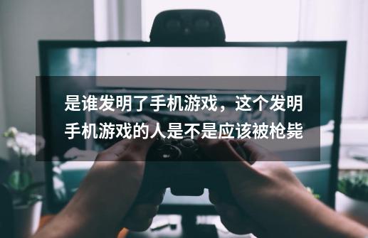 是谁发明了手机游戏，这个发明手机游戏的人是不是应该被枪毙-第1张-游戏信息-龙启网